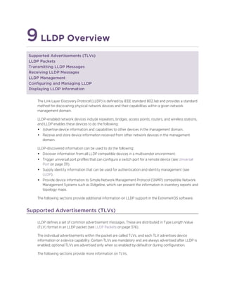 9LLDP Overview
Supported Advertisements (TLVs)
LLDP Packets
Transmitting LLDP Messages
Receiving LLDP Messages
LLDP Management
Configuring and Managing LLDP
Displaying LLDP Information
The Link Layer Discovery Protocol (LLDP) is defined by IEEE standard 802.1ab and provides a standard
method for discovering physical network devices and their capabilities within a given network
management domain.
LLDP-enabled network devices include repeaters, bridges, access points, routers, and wireless stations,
and LLDP enables these devices to do the following:
• Advertise device information and capabilities to other devices in the management domain.
• Receive and store device information received from other network devices in the management
domain.
LLDP-discovered information can be used to do the following:
• Discover information from all LLDP compatible devices in a multivendor environment.
• Trigger universal port profiles that can configure a switch port for a remote device (see Universal
Port on page 311).
• Supply identity information that can be used for authentication and identity management (see
LLDP).
• Provide device information to Simple Network Management Protocol (SNMP) compatible Network
Management Systems such as Ridgeline, which can present the information in inventory reports and
topology maps.
The following sections provide additional information on LLDP support in the ExtremeXOS software.
Supported Advertisements (TLVs)
LLDP defines a set of common advertisement messages. These are distributed in Type Length Value
(TLV) format in an LLDP packet (see LLDP Packets on page 376).
The individual advertisements within the packet are called TLVs, and each TLV advertises device
information or a device capability. Certain TLVs are mandatory and are always advertised after LLDP is
enabled; optional TLVs are advertised only when so enabled by default or during configuration.
The following sections provide more information on TLVs.
 