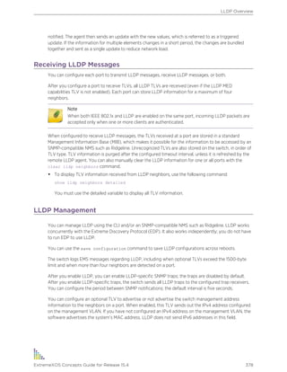 notified. The agent then sends an update with the new values, which is referred to as a triggered
update. If the information for multiple elements changes in a short period, the changes are bundled
together and sent as a single update to reduce network load.
Receiving LLDP Messages
You can configure each port to transmit LLDP messages, receive LLDP messages, or both.
After you configure a port to receive TLVs, all LLDP TLVs are received (even if the LLDP MED
capabilities TLV is not enabled). Each port can store LLDP information for a maximum of four
neighbors.
Note
When both IEEE 802.1x and LLDP are enabled on the same port, incoming LLDP packets are
accepted only when one or more clients are authenticated.
When configured to receive LLDP messages, the TLVs received at a port are stored in a standard
Management Information Base (MIB), which makes it possible for the information to be accessed by an
SNMP-compatible NMS such as Ridgeline. Unrecognized TLVs are also stored on the switch, in order of
TLV type. TLV information is purged after the configured timeout interval, unless it is refreshed by the
remote LLDP agent. You can also manually clear the LLDP information for one or all ports with the
clear lldp neighbors command.
• To display TLV information received from LLDP neighbors, use the following command:
show lldp neighbors detailed
You must use the detailed variable to display all TLV information.
LLDP Management
You can manage LLDP using the CLI and/or an SNMP-compatible NMS such as Ridgeline. LLDP works
concurrently with the Extreme Discovery Protocol (EDP). It also works independently; you do not have
to run EDP to use LLDP.
You can use the save configuration command to save LLDP configurations across reboots.
The switch logs EMS messages regarding LLDP, including when optional TLVs exceed the 1500-byte
limit and when more than four neighbors are detected on a port.
After you enable LLDP, you can enable LLDP-specific SNMP traps; the traps are disabled by default.
After you enable LLDP-specific traps, the switch sends all LLDP traps to the configured trap receivers.
You can configure the period between SNMP notifications; the default interval is five seconds.
You can configure an optional TLV to advertise or not advertise the switch management address
information to the neighbors on a port. When enabled, this TLV sends out the IPv4 address configured
on the management VLAN. If you have not configured an IPv4 address on the management VLAN, the
software advertises the system’s MAC address. LLDP does not send IPv6 addresses in this field.
LLDP Overview
ExtremeXOS Concepts Guide for Release 15.4 378
 