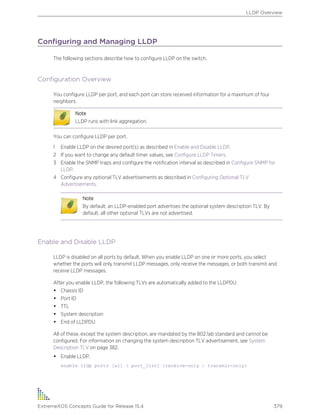Configuring and Managing LLDP
The following sections describe how to configure LLDP on the switch.
Configuration Overview
You configure LLDP per port, and each port can store received information for a maximum of four
neighbors.
Note
LLDP runs with link aggregation.
You can configure LLDP per port.
1 Enable LLDP on the desired port(s) as described in Enable and Disable LLDP.
2 If you want to change any default timer values, see Configure LLDP Timers.
3 Enable the SNMP traps and configure the notification interval as described in Configure SNMP for
LLDP.
4 Configure any optional TLV advertisements as described in Configuring Optional TLV
Advertisements.
Note
By default, an LLDP-enabled port advertises the optional system description TLV. By
default, all other optional TLVs are not advertised.
Enable and Disable LLDP
LLDP is disabled on all ports by default. When you enable LLDP on one or more ports, you select
whether the ports will only transmit LLDP messages, only receive the messages, or both transmit and
receive LLDP messages.
After you enable LLDP, the following TLVs are automatically added to the LLDPDU:
• Chassis ID
• Port ID
• TTL
• System description
• End of LLDPDU
All of these, except the system description, are mandated by the 802.1ab standard and cannot be
configured. For information on changing the system description TLV advertisement, see System
Description TLV on page 382.
• Enable LLDP.
enable lldp ports [all | port_list] {receive-only | transmit-only}
LLDP Overview
ExtremeXOS Concepts Guide for Release 15.4 379
 
