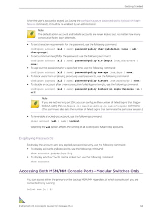 After the user’s account is locked out (using the configure account password-policy lockout-on-login-
failures command), it must be re-enabled by an administrator.
Note
The default admin account and failsafe accounts are never locked out, no matter how many
consecutive failed login attempts.
• To set character requirements for the password, use the following command:
configure account [all | name] password-policy char-validation [none | all-
char-groups]
• To set a minimum length for the password, use the following command:
configure account [all | name] password-policy min-length [num_characters |
none]
• To age out the password after a specified time, use the following command:
configure account [all | name] password-policy max-age [num_days | none]
• To block users from employing previously used passwords, use the following command:
configure account [all | name] password-policy history [num_passwords | none]
• To disable an account after three consecutive failed login attempts, use the following command:
configure account [all | name] password-policy lockout-on-login-failures [on |
off]
Note
If you are not working on SSH, you can configure the number of failed logins that trigger
lockout, using the configure cli max-failed-logins num-of-logins command.
(This command also sets the number of failed logins that terminate the particular session.)
• To re-enable a locked-out account, use the following command:
clear account [all | name] lockout
Selecting the all option affects the setting of all existing and future new accounts.
Displaying Passwords
To display the accounts and any applied password security, use the following command:
• To display accounts and passwords, use the following command:
show accounts password-policy
• To display which accounts can be locked out, use the following command:
show accounts
Accessing Both MSM/MM Console Ports--Modular Switches Only
You can access either the primary or the backup MSM/MM regardless of which console port you are
connected to by running:
telnet msm [a | b]
Getting Started
ExtremeXOS Concepts Guide for Release 15.4 38
 