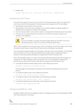 • Disable LLDP.
disable lldp ports [all | port_list] {receive-only | transmit-only}
Configuring LLDP Timers
The LLDP timers apply to the entire switch and are not configurable by port. After you enable LLDP,
LLDP timers control the time periods for the transmission and storage of LLDP TLVs as follows:
• Reinitialization period (default is two seconds).
• Delay between LLDP transmissions (default is two seconds)—applies to triggered updates, or
updates that are initiated by a change in the topology.
• Transmit interval (default is 30 seconds)—applies to messages sent periodically as part of protocol.
• Time-to-live (TTL) value (default is two minutes)—time that the information remains in the
recipient’s LLDP database.
Note
Once the LLDP MED TLVs begin transmitting (after detecting LLDP MED TLVs from a
connected endpoint), those TLVs are also controlled by these timers.
When LLDP is disabled or if the link goes down, LLDP is reinitialized. The reinitialize delay is the number
of seconds the port waits to restart the LLDP state machine; the default is two seconds.
The time between triggered update LLDP messages is referred to as the transmit delay, and the default
value is two seconds. You can change the default transmit delay value to a specified number of
seconds or to be automatically calculated by multiplying the transmit interval by 0.25.
Each LLDP message contains a TTL value. The receiving LLDP agent discards all LLDP messages that
surpass the TTL value; the default value is 120 seconds. The TTL is calculated by multiplying the
transmit interval value and the transmit hold value; the default transmit hold value is four.
• To change the default reinitialize delay period, use the following command:
configure lldp reinitialize-delay seconds
LLDP messages are transmitted at a set interval; this interval has a default value of every 30
seconds.
• To change this default value, use the following command:
configure lldp transmit-interval seconds
• To change the value for the transmit delay, use the following command:
configure lldp transmit-delay [ auto | seconds]
• To change the default transmit hold value, use the following command:
configure lldp transmit-hold hold
Configuring SNMP for LLDP
By default, SNMP LLDP traps are disabled on all ports. The default value for the interval between SNMP
LLDP trap notifications is 5 seconds.
LLDP Overview
ExtremeXOS Concepts Guide for Release 15.4 380
 