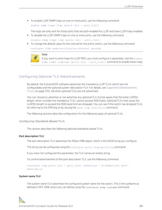 • To enable LLDP SNMP traps on one or more ports, use the following command:
enable snmp traps lldp {ports [all | port_list]}
The traps are only sent for those ports that are both enabled for LLDP and have LLDP traps enabled.
• To disable the LLDP SNMP traps on one or more ports, use the following command:
disable snmp traps lldp {ports [all | port_list]}
• To change the default value for the interval for the entire switch, use the following command:
configure lldp snmp-notification-interval seconds
Note
If you want to send traps for LLDP MED, you must configure it separately. Use the enable
snmp traps lldp-med {ports [all | port_list]} command to enable these traps.
Configuring Optional TLV Advertisements
By default, the ExtremeXOS software advertises the mandatory LLDP TLVs (which are not
configurable) and the optional system description TLV. For details, see Supported Advertisements
(TLVs) on page 372). All other optional TLVs are not advertised.
You can choose to advertise or not advertise any optional TLV, but be aware that the total LLDPDU
length, which includes the mandatory TLVs, cannot exceed 1500 bytes. Optional TLVs that cause the
LLDPDU length to exceed the 1500-byte limit are dropped. You can see if the switch has dropped TLVs
by referring to the EMS log or by issuing the show lldp statistics command.
The following sections describe configuration for the following types of optional TLVs.
Configuring Standards-Based TLVs
This section describes the following optional standards-based TLVs.
Port description TLV
The port description TLV advertises the ifDescr MIB object, which is the ASCII string you configure.
The string can be configured using the configure ports display-string command.
If you have not configured this parameter, the TLV carries an empty string.
To control advertisement of the port description TLV, use the following command:
configure lldp ports [all | port_list] [advertise | no-advertise] port-
description
System name TLV
The system name TLV advertises the configured system name for the switch. This is the sysName as
defined in RFC 3418, which you can define using the configure snmp sysname command.
LLDP Overview
ExtremeXOS Concepts Guide for Release 15.4 381
 