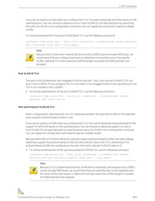 If you do not specify a VLAN when you configure this TLV, the switch advertises all VLAN names on the
specified ports. You can choose to advertise one or more VLANs for the specified ports by specifying
the name of a VLAN in the configuration command. You can repeat the command to specify multiple
VLANs.
To control advertisement of the port VLAN Name TLV, use the following command:
configure lldp ports [all | port_list] [advertise | no-advertise] vendor-specific
dot1 vlan-name {vlan [all | vlan_name]}
Note
Because each VLAN name requires 32 bits and the LLDPDU cannot exceed 1500 bytes, we
recommend that you configure each port to advertise no more than one or two specific
VLANs. Optional TLVs that cause the LLDPDU length to exceed the 1500-byte limit are
dropped.
Port VLAN ID TLV
The port VLAN ID advertises the untagged VLAN on that port. Thus, only one port VLAN ID TLV can
exist in the LLDPDU. If you configure this TLV and there is no untagged VLAN on the specified port, this
TLV is not included in the LLDPDU.
• To control advertisement of the port VLAN ID TLV, use the following command:
configure lldp ports [all | port_list] [advertise | no-advertise] vendor-
specific dot1 port-vlan-ID
Port and Protocol VLAN ID TLV
When configured for advertisement, this TLV advertises whether the specified VLANs on the specified
ports support protocol-based VLANs or not.
If you do not specify a VLAN when you configure this TLV, the switch advertises protocol-based VLAN
support for all VLAN names on the specified ports. You can choose to advertise support for one or
more VLANs for the specified ports by specifying the name of a VLAN in the configuration command.
You can repeat the configuration command to specify multiple VLANs.
Because all VLANs on Extreme Networks switches support protocol-based VLANs, the switch always
advertises support for protocol-based VLANs for all VLANs for which this TLV is advertised. If no
protocol-based VLANs are configured on the port, the switch sets the VLAN ID value to 0.
• To control advertisement of the port and protocol VLAN ID TLV, use the following command:
configure lldp ports [all | port_list] [advertise | no-advertise] vendor-
specific dot1 port-protocol-vlan-ID {vlan [all | vlan_name]}
Note
Because a TLV is advertised for every VLAN that is advertised, and because the LLDPDU
cannot exceed 1500 bytes, we recommend that you advertise this VLAN capability only
for those VLANs that require it. Optional TLVs that cause the LLDPDU length to exceed
the 1500-byte limit are dropped.
LLDP Overview
ExtremeXOS Concepts Guide for Release 15.4 383
 