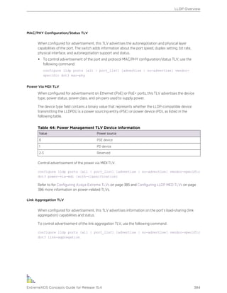 MAC/PHY Configuration/Status TLV
When configured for advertisement, this TLV advertises the autonegotiation and physical layer
capabilities of the port. The switch adds information about the port speed, duplex setting, bit rate,
physical interface, and autonegotiation support and status.
• To control advertisement of the port and protocol MAC/PHY configuration/status TLV, use the
following command:
configure lldp ports [all | port_list] [advertise | no-advertise] vendor-
specific dot3 mac-phy
Power Via MDI TLV
When configured for advertisement on Ethernet (PoE) or PoE+ ports, this TLV advertises the device
type, power status, power class, and pin pairs used to supply power.
The device type field contains a binary value that represents whether the LLDP-compatible device
transmitting the LLDPDU is a power sourcing entity (PSE) or power device (PD), as listed in the
following table.
Table 44: Power Management TLV Device Information
Value Power source
0 PSE device
1 PD device
2-3 Reserved
Control advertisement of the power via MIDI TLV.
configure lldp ports [all | port_list] [advertise | no-advertise] vendor-specific
dot3 power-via-mdi {with-classification}
Refer to for Configuring Avaya-Extreme TLVs on page 385 and Configuring LLDP MED TLVs on page
386 more information on power-related TLVs.
Link Aggregation TLV
When configured for advertisement, this TLV advertises information on the port’s load-sharing (link
aggregation) capabilities and status.
To control advertisement of the link aggregation TLV, use the following command:
configure lldp ports [all | port_list] [advertise | no-advertise] vendor-specific
dot3 link-aggregation
LLDP Overview
ExtremeXOS Concepts Guide for Release 15.4 384
 