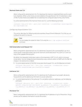 Maximum frame size TLV
When configured for advertisement, this TLV advertises the maximum supported frame size for a port
to its neighbors. When jumbo frames are not enabled on the specified port, the TLV advertises a value
of 1518. If jumbo frames are enabled, the TLV advertises the configured value for the jumbo frames.
To control advertisement of the maximum frame size TLV, use the following command:
configure lldp ports [all | port_list] [advertise | no-advertise] vendor-specific
dot3 max-frame-size
Configuring Avaya-Extreme TLVs
This section describes the following optional proprietary Avaya-Extreme Networks TLVs that you can
configure the switch to transmit.
Note
You can display the values for these TLVs using the show lldp neighbors detailed
command.
PoE Conservation Level Request TLV
When configured for advertisement, this TLV advertises a request to the connected PD to go into a
certain power conservation level or go to the maximum conservation level. This LLDP TLV is sent out
only on PoE-capable Ethernet ports.
By default, the requested conservation value on this proprietary LLDP TLV is 0, which is no power
conservation. You can change this level temporarily using a network station or SNMP with the MIB; this
change is not saved across a reboot.
• To control advertisement of the PoE conservation level request TLV, use the following command:
configure lldp ports [all | port_list] [advertise | no-advertise] vendor-
specific avaya-extreme poe-conservation-request
Call Server TLV
When configured for advertisement, this TLV advertises the IP addresses of up to eight call servers.
Avaya phones use this addressing information to access call servers.
• To control advertisement of the call server TLV and define call server addresses, use the following
command:
configure lldp ports [all | port_list] [advertise | no-advertise] vendor-
specific avaya-extreme call-server ip_address_1 {ip_address_2 {ip_address_3
{ip_address_4 {ip_address_5 {ip_address_6 {ip_address_7 {ip_address_8}}}}}}
File Server TLV
When configured for advertisement, this TLV advertises the IP addresses of up to 4 file servers. Avaya
phones use this address information to access file servers.
LLDP Overview
ExtremeXOS Concepts Guide for Release 15.4 385
 