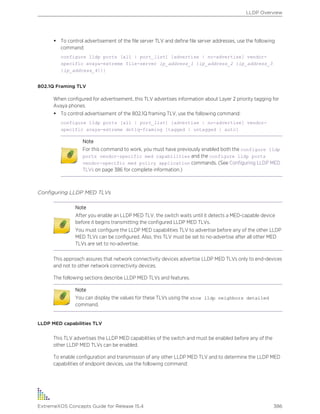 • To control advertisement of the file server TLV and define file server addresses, use the following
command:
configure lldp ports [all | port_list] [advertise | no-advertise] vendor-
specific avaya-extreme file-server ip_address_1 {ip_address_2 {ip_address_3
{ip_address_4}}}
802.1Q Framing TLV
When configured for advertisement, this TLV advertises information about Layer 2 priority tagging for
Avaya phones.
• To control advertisement of the 802.1Q framing TLV, use the following command:
configure lldp ports [all | port_list] [advertise | no-advertise] vendor-
specific avaya-extreme dot1q-framing [tagged | untagged | auto]
Note
For this command to work, you must have previously enabled both the configure lldp
ports vendor-specific med capabilities and the configure lldp ports
vendor-specific med policy application commands. (See Configuring LLDP MED
TLVs on page 386 for complete information.)
Configuring LLDP MED TLVs
Note
After you enable an LLDP MED TLV, the switch waits until it detects a MED-capable device
before it begins transmitting the configured LLDP MED TLVs.
You must configure the LLDP MED capabilities TLV to advertise before any of the other LLDP
MED TLVs can be configured. Also, this TLV must be set to no-advertise after all other MED
TLVs are set to no-advertise.
This approach assures that network connectivity devices advertise LLDP MED TLVs only to end-devices
and not to other network connectivity devices.
The following sections describe LLDP MED TLVs and features.
Note
You can display the values for these TLVs using the show lldp neighbors detailed
command.
LLDP MED capabilities TLV
This TLV advertises the LLDP MED capabilities of the switch and must be enabled before any of the
other LLDP MED TLVs can be enabled.
To enable configuration and transmission of any other LLDP MED TLV and to determine the LLDP MED
capabilities of endpoint devices, use the following command:
LLDP Overview
ExtremeXOS Concepts Guide for Release 15.4 386
 
