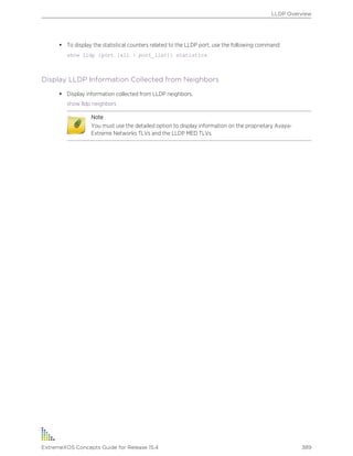 • To display the statistical counters related to the LLDP port, use the following command:
show lldp {port [all | port_list]} statistics
Display LLDP Information Collected from Neighbors
• Display information collected from LLDP neighbors.
show lldp neighbors
Note
You must use the detailed option to display information on the proprietary Avaya-
Extreme Networks TLVs and the LLDP MED TLVs.
LLDP Overview
ExtremeXOS Concepts Guide for Release 15.4 389
 