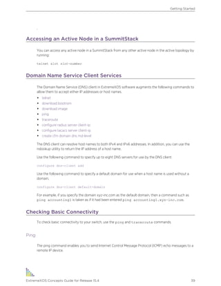 .
Accessing an Active Node in a SummitStack
You can access any active node in a SummitStack from any other active node in the active topology by
running:
telnet slot slot-number
Domain Name Service Client Services
The Domain Name Service (DNS) client in ExtremeXOS software augments the following commands to
allow them to accept either IP addresses or host names.
• telnet
• download bootrom
• download image
• ping
• traceroute
• configure radius server client-ip
• configure tacacs server client-ip
• create cfm domain dns md-level
The DNS client can resolve host names to both IPv4 and IPv6 addresses. In addition, you can use the
nslookup utility to return the IP address of a host name.
Use the following command to specify up to eight DNS servers for use by the DNS client:
configure dns-client add
Use the following command to specify a default domain for use when a host name is used without a
domain.
configure dns-client default-domain
For example, if you specify the domain xyz-inc.com as the default domain, then a command such as
ping accounting1 is taken as if it had been entered ping accounting1.xyz-inc.com.
Checking Basic Connectivity
To check basic connectivity to your switch, use the ping and traceroute commands.
Ping
The ping command enables you to send Internet Control Message Protocol (ICMP) echo messages to a
remote IP device.
Getting Started
ExtremeXOS Concepts Guide for Release 15.4 39
 