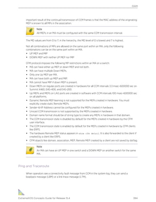 important result of the continual transmission of CCM frames is that the MAC address of the originating
MEP is known to all MPs in the association.
Note
All MEPs in an MA must be configured with the same CCM transmission interval.
The MD values are from 0 to 7; in the hierarchy, the MD level of 0 is lowest and 7 is highest.
Not all combinations of MPs are allowed on the same port within an MA; only the following
combinations can be on the same port within an MA:
• UP MEP and MIP
• DOWN MEP with neither UP MEP nor MIP
CFM protocol imposes the following MP restrictions within an MA on a switch:
• MA can have either up MEP or down MEP and not both.
• MA can have multiple Down MEPs.
• Only one Up MEP per MA.
• MA can have both up MEP and MIP.
• MA cannot have MIP if down MEP is present.
• Down MEPs on regular ports are created in hardware for all CCM intervals 3.3 msec–600000 sec on
Summit X460, E4G-400, and E4G-200.
• Up MEPs and MEPs on LAG ports are created in software with CCM intervals 100 msec–600000 sec
on all platforms.
• Dynamic Remote MEP learning is not supported for the MEPs created in hardware. You must
explicitly create static Remote MEPs.
• Sender-Id-IP Address cannot be configured for the MEPs created in hardware.
• Unicast CCM transmission is not supported by the MEPs created in hardware.
• Domain name format should be of string type to create any MEPs in hardware in that domain.
• The CCM transmission state is disabled by default for the MEPs created in hardware by the CFM
user interface.
• The CCM transmission state is enabled by default for the MEPs created in hardware by CFM clients
like ERPS.
• The hardware Remote MEP status appears in show cfm detail. It is also forwarded to the client if
created by a client like ERPS.
• CFM objects like domain, association, MEP, Remote MEP created by a client are not saved by dot1ag.
Note
An MA can have an UP MEP in one switch and a DOWN MEP on another switch for the same
MA.
Ping and Traceroute
When operators see a connectivity fault message from CCM in the system log, they can send a
loopback message (LBM) or a link trace message (LTM).
OAM
ExtremeXOS Concepts Guide for Release 15.4 394
 