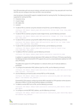 Each MA associates with one service instance, and each service instance may associate with more than
one MA; you can configure more than one MAs in any one domain.
Like the domains, ExtremeXOS supports multiple formats for naming the MA. The following formats are
supported for naming the MAs:
• Character string
• 2-octet integer
• RFC 2685 VPN
• VLAN ID
• To add an MA to a domain using the character string format, use the following command:
configure cfm domain domain_name add association string name [vlan vlan_name|
vman vman_name]
• To add an MA to a domain using the 2-octet integer format, use the following command:
configure cfm domain domain_name add association integer int [vlan vlan_name|
vman vman_name]
• To add an MA to a domain using the RFC 2685 VPN ID format, use the following command:
configure cfm domain domain_name add association vpn-id oui oui index index
[vlan vlan_name|vman vman_name]
• To add an MA to a domain using the VLAN ID format, use the following command:
configure cfm domain domain_name add association vlan-id vlanid [vlan
vlan_name|vman vman_name]
• To delete an MA from a domain, use the following command:
configure cfm domain domain_name delete association association_name
In addition to supporting multicast destination MAC address for CCM and LTM frames specified by
the 802.1ag standard, ExtremeXOS CFM supports the use of a unicast destination address for CCM
and LTM frames.
This allows the support of a CFM operation in a network where use of multicast address is
prohibited.
• To configure the destination MAC address type for an MA, use the following command:
configure cfm domain domain-name association association_name destination-mac-
type [unicast | multicast]
• Use the following command to add a remote MEP to an MA statically:
configure cfm domain domain-name association association_name add remote-mep
mepid { mac-address mac_address }
ExtremeXOS CFM supports configuring remote MEPs statically for CFM operation where dynamic
discovery of MEPs in an MA using multicast address is prohibited.
• To delete a remote MEP from an MA, use the following command:
configure cfm domain domain-name association association_name delete remote-
mep mepid
• To configure a remote MEP MAC address, use the following command:
configure cfm domain domain-name association association_name remote-mep mepid
mac-address mac_address
OAM
ExtremeXOS Concepts Guide for Release 15.4 398
 