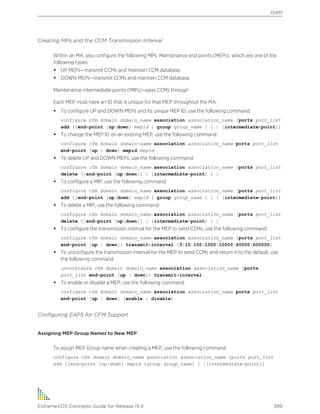 Creating MPs and the CCM Transmission Interval
Within an MA, you configure the following MPs: Maintenance end points (MEPs), which are one of the
following types:
• UP MEPs—transmit CCMs and maintain CCM database
• DOWN MEPs—transmit CCMs and maintain CCM database
Maintenance intermediate points (MIPs)—pass CCMs through
Each MEP must have an ID that is unique for that MEP throughout the MA.
• To configure UP and DOWN MEPs and its unique MEP ID, use the following command:
configure cfm domain domain_name association association_name [ports port_list
add [[end-point [up|down] mepid { group group_name } ] | [intermediate-point]]
• To change the MEP ID on an existing MEP, use the following command:
configure cfm domain domain-name association association_name ports port_list
end-point [up | down] mepid mepid
• To delete UP and DOWN MEPs, use the following command:
configure cfm domain domain_name association association_name [ports port_list
delete [[end-point [up|down]] | [intermediate-point] ] ]
• To configure a MIP, use the following command:
configure cfm domain domain_name association association_name [ports port_list
add [[end-point [up|down] mepid { group group_name } ] | [intermediate-point]]
• To delete a MIP, use the following command:
configure cfm domain domain_name association association_name [ports port_list
delete [[end-point [up|down]] | [intermediate-point] ] ]
• To configure the transmission interval for the MEP to send CCMs, use the following command:
configure cfm domain domain_name association association_name {ports port_list
end-point [up | down]} transmit-interval [3|10|100|1000|10000|60000|600000]
• To unconfigure the transmission interval for the MEP to send CCMs and return it to the default, use
the following command:
unconfigure cfm domain domain_name association association_name {ports
port_list end-point [up | down]} transmit-interval
• To enable or disable a MEP, use the following command:
configure cfm domain domain_name association association_name ports port_list
end-point [up | down] [enable | disable]
Configuring EAPS for CFM Support
Assigning MEP Group Names to New MEP
To assign MEP Group name when creating a MEP, use the following command:
configure cfm domain domain_name association association_name [ports port_list
add [[end-point [up|down] mepid {group group_name} ] |[intermediate-point]]
OAM
ExtremeXOS Concepts Guide for Release 15.4 399
 