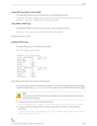 Assign MEP Group Name to Existing MEP
To assign a MEP Group name to an existing MEP, use the following command:
configure cfm domain domain_name association association_name ports port_list
end-point [up|down] [add|delete] group group_name
Add a RMEP to MEP Group
To add specific RMEPs for a MEP Group to monitor, use the following command:
configure cfm group group_name [add|delete] rmep mepid
Monitoring CFM in EAPS
Displaying MEP Groups
To display MEP groups, use the following command:
show cfm groups {group_name}
X480-48t.1 # sh cfm groups
Group : eapsCfmGrp1 Status : UP
Local MEP : 11 port : 41
Remote MEPs : 10
Client(s) : eaps
Domain : MD1
Association : MD1v2
Group : eapsCfmGrp2 Status : UP
Local MEP : 12 port : 31
Remote MEPs : 13
Client(s) : eaps
Domain : MD1
Association : MD1v2
Executing Layer 2 Ping and Traceroute Messages
If the system logs a missed CCM message, the operator can use Layer 2 ping and traceroute messages
to isolate the fault. (See Ping and Traceroute for information on how each MP handles these messages.)
Note
You must have all the CFM parameters configured on your network before issuing the ping
and traceroute messages.
• To send a Layer 2 ping, use the following command:
ping mac mac port port {domain} domain_name {association} association_name
• To send a Link Trace Message (LTM) and receive information on the path, use the following
command:
traceroute mac mac {up-end-point} port port {domain} domain_name {association}
association_name {ttl ttl}
OAM
ExtremeXOS Concepts Guide for Release 15.4 400
 