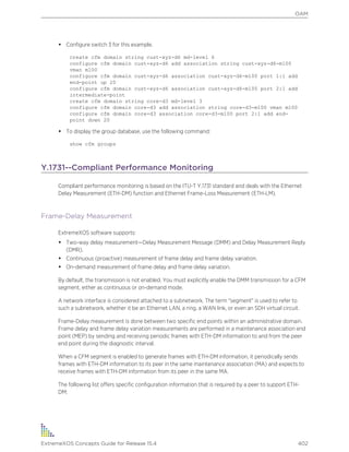 • Configure switch 3 for this example.
create cfm domain string cust-xyz-d6 md-level 6
configure cfm domain cust-xyz-d6 add association string cust-xyz-d6-m100
vman m100
configure cfm domain cust-xyz-d6 association cust-xyz-d6-m100 port 1:1 add
end-point up 20
configure cfm domain cust-xyz-d6 association cust-xyz-d6-m100 port 2:1 add
intermediate-point
create cfm domain string core-d3 md-level 3
configure cfm domain core-d3 add association string core-d3-m100 vman m100
configure cfm domain core-d3 association core-d3-m100 port 2:1 add end-
point down 20
• To display the group database, use the following command:
show cfm groups
Y.1731--Compliant Performance Monitoring
Compliant performance monitoring is based on the ITU-T Y.1731 standard and deals with the Ethernet
Delay Measurement (ETH-DM) function and Ethernet Frame-Loss Measurement (ETH-LM).
Frame-Delay Measurement
ExtremeXOS software supports:
• Two-way delay measurement—Delay Measurement Message (DMM) and Delay Measurement Reply
(DMR).
• Continuous (proactive) measurement of frame delay and frame delay variation.
• On-demand measurement of frame delay and frame delay variation.
By default, the transmission is not enabled. You must explicitly enable the DMM transmission for a CFM
segment, either as continuous or on-demand mode.
A network interface is considered attached to a subnetwork. The term "segment" is used to refer to
such a subnetwork, whether it be an Ethernet LAN, a ring, a WAN link, or even an SDH virtual circuit.
Frame-Delay measurement is done between two specific end points within an administrative domain.
Frame delay and frame delay variation measurements are performed in a maintenance association end
point (MEP) by sending and receiving periodic frames with ETH-DM information to and from the peer
end point during the diagnostic interval.
When a CFM segment is enabled to generate frames with ETH-DM information, it periodically sends
frames with ETH-DM information to its peer in the same maintenance association (MA) and expects to
receive frames with ETH-DM information from its peer in the same MA.
The following list offers specific configuration information that is required by a peer to support ETH-
DM:
OAM
ExtremeXOS Concepts Guide for Release 15.4 402
 