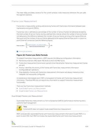 The mean delay and delay variance for the current window is also measured whenever the user polls
the segment statistics.
Frame-Loss Measurement
Frame-loss is measured by sending and receiving frames with frame-loss information between peer
maintenance end points (MEPs).
Frame-loss ratio is defined as a percentage of the number of service frames not delivered divided by
the total number of service frames during a defined time interval, where the number of service frames
not delivered is the difference between the number of service frames arriving at the ingress Ethernet
flow point and the number of service frames delivered at the egress Ethernet flow point in a point-to-
point Ethernet connection (see the following figure).
Figure 42: Frame-Loss Ratio Formula
To support frame-loss measurement, a MEP requires the following configuration information:
• Maintenance domain (MD) level—MD level at which the MEP exists.
• Frame-loss measurement transmission period—time interval when frame-loss measurement frames
are sent.
• Priority—identifies the priority of the frames with frame-loss measurement information
(configurable per operation).
• Drop eligibility—frames with frame-loss measurement information are always marked as drop
ineligible (not necessarily configured).
A maintenance intermediate point (MIP) is transparent to frames with frame-loss measurement
information. Therefore MIPs do not require any information to support frame-loss measurement
functionality.
There are two frame-loss measurement methods:
• Dual-Ended Frame-Loss Measurement
• Single-Ended Frame-Loss Measurements
Dual-Ended Frame-Loss Measurement
Dual-ended frame-loss measurement is a form of proactive OAM for performance monitoring and is
useful for fault management.
Note
ExtremeXOS does not support dual-ended frame-loss measurement.
MEPs send periodic dual-ended frames with frame-loss measurement information to peer MEPs in a
point-to-point MD. Each MEP terminates the dual-ended frames with frame-loss measurement
OAM
ExtremeXOS Concepts Guide for Release 15.4 405
 