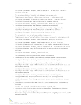 configure cfm segment segment_name {frame-delay | frame-loss} transmit-
interval interval
The same transmit-interval is used for both delay and loss measurements.
• To get separate values for delay and loss measurements, use the following command:
configure cfm segment frame-delay/frame-loss transmit interval interval
• To configure the dot1p priority of a DMM frame, use the following command:
configure cfm segment segment_name frame-delay dot1p dot1p_priority
• To configure the dot1p priority of a LMM frame, use the following command:
configure cfm segment segment_name frame-loss dot1p dot1p_priority
• To configure the dot1p priority of the CFM segment, use the following command:
configure cfm segment segment_name dot1p dot1p_priority
The same priority is used for both delay and loss measurements.
• To get separate values of priority for delay and loss measurements, use the following command:
configure cfm segment segment_name frame-delay dot1p dot1p_priority
configure cfm segment segment_name frame-loss dot1p dot1p_priority
• To configure the alarm and clear threshold value for CFM segment, use the following command:
configure cfm segment segment_name [alarm-threshold | clear-threshold] value
• To configure the window size to be used for calculating the threshold values, use the following
command:
configure cfm segment segment_name window size
The same window size is used for both delay and loss measurements.
• To get separate values of window size for delay and loss measurements, use the following:
configure cfm segment segment_name frame-loss window window_size
configure cfm segment segment_name frame-delay window window_size
• To configure the window size of a DMM frame to be used for calculating the threshold values, use
the following command:
configure cfm segment segment_name frame-delay window window_size
• To configure the window size of a LMM frame to be used for calculating the threshold values, use
the following command:
configure cfm segment segment_name frame-loss window window_size
• To trigger DMM frames at the specified transmit interval, use the following command:
enable cfm segment frame-delay measurement segment_name [continuous | count
value]
• To disable the transmission of the DMM frames for a particular CFM segment, use the following
command:
disable cfm segment frame-delay measurement segment_name
• To show the configuration and status of a specific CFM segment, use the following command:
show cfm segment {segment_name}
• To show the configuration and status of a specific CFM segment doing delay measurement, use the
following command:
OAM
ExtremeXOS Concepts Guide for Release 15.4 409
 