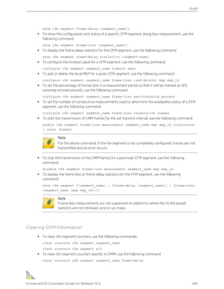 show cfm segment frame-delay {segment_name]}
• To show the configuration and status of a specific CFM segment doing loss measurement, use the
following command:
show cfm segment frame-loss {segment_name]}
• To display the frame delay statistics for the CFM segment, use the following command:
show cfm segment frame-delay statistics {segment-name}
• To configure the timeout value for a CFM segment, use the following command:
configure cfm segment segment_name timeout msec
• To add or delete the local MEP for a given CFM segment, use the following command:
configure cfm segment segment_name frame-loss [add|delete] mep mep_id
• To set the percentage of frames lost in a measurement period so that it will be marked as SES
(severely errored second), use the following command:
configure cfm segment segment_name frame-loss ses-threshold percent
• To set the number of consecutive measurements used to determine the availability status of a CFM
segment, use the following command:
configure cfm segment segment_name frame-loss consecutive frames
• To start the transmission of LMM frames for the set transmit interval, use the following command:
enable cfm segment frame-loss measurement segment_name mep mep_id [continuous
| count frames]
Note
For the above command, If the the segment is not completely configured, frames are not
transmitted and an error occurs.
• To stop the transmission of the LMM frames for a particular CFM segment, use the following
command:
disable cfm segment frame-loss measurement segment_name mep mep_id
• To display the frame loss or frame delay statistics for the CFM segment, use the following
command:
show cfm segment {{segment_name} | {frame-delay {segment_name}} | {frame-loss
{segment_name {mep mep_id}}}}
Note
Frame-loss measurements are not supported on platforms where the VLAN packet
statistics are not retrieved, and on up-meps.
Clearing CFM Information
• To clear cfm segment counters, use the following commands:
clear counters cfm segment segment_name
clear counters cfm segment all
• To clear cfm segment counters specific to DMM, use the following command:
clear counters cfm segment segment_name frame-delay
OAM
ExtremeXOS Concepts Guide for Release 15.4 410
 