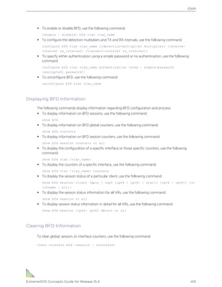 • To enable or disable BFD, use the following command:
[enable | disable] bfd vlan vlan_name
• To configure the detection multipliers and TX and RX intervals, use the following command:
configure bfd vlan vlan_name [{detection-multiplier multiplier} {receive-
interval rx_interval} {transmit-interval tx_interval}]
• To specify either authentication using a simple password or no authentication, use the following
command:
configure bfd vlan vlan_name authentication [none | simple-password
{encrypted} password]]
• To unconfigure BFD, use the following command:
unconfigure bfd vlan vlan_name
Displaying BFD Information
The following commands display information regarding BFD configuration and process.
• To display information on BFD sessions, use the following command:
show bfd
• To display information on BFD global counters, use the following command:
show bfd counters
• To display information on BFD session counters, use the following command:
show bfd session counters vr all
• To display the configuration of a specific interface or those specific counters, use the following
command:
show bfd vlan {vlan_name}
• To display the counters of a specific interface, use the following command:
show bfd vlan {vlan_name} counters
• To display the session status of a particular client, use the following command:
show bfd session client [mpls | ospf {ipv4 | ipv6} | static {ipv4 | ipv6}] {vr
[vrname | all]}
• To display the session status information for all VRs, use the following command:
show bfd session vr all
• To display session status information in detail for all VRs, use the following command:
show bfd session {ipv4| ipv6} detail vr all
Clearing BFD Information
To clear global, session, or interface counters, use the following command:
clear counters bfd {session | interface}
OAM
ExtremeXOS Concepts Guide for Release 15.4 415
 