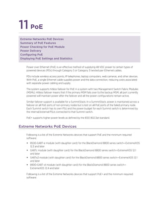 11PoE
Extreme Networks PoE Devices
Summary of PoE Features
Power Checking for PoE Module
Power Delivery
Configuring PoE
Displaying PoE Settings and Statistics
Power over Ethernet (PoE) is an effective method of supplying 48 VDC power to certain types of
powered devices (PDs) through Category 5 or Category 3 twisted pair Ethernet cables.
PDs include wireless access points, IP telephones, laptop computers, web cameras, and other devices.
With PoE, a single Ethernet cable supplies power and the data connection, reducing costs associated
with separate power cabling and supply.
The system supports hitless failover for PoE in a system with two Management Switch Fabric Modules
(MSMs). Hitless failover means that if the primary MSM fails over to the backup MSM, all port currently
powered will maintain power after the failover and all the power configurations remain active.
Similar failover support is available for a SummitStack. In a SummitStack, power is maintained across a
failover on all PoE ports of non-primary nodes but is lost on all PoE ports of the failed primary node.
Each Summit switch has its own PSU and the power budget for each Summit switch is determined by
the internal/external PSUs connected to that Summit switch.
PoE+ supports higher power levels as defined by the IEEE 802.3at standard.
Extreme Networks PoE Devices
Following is a list of the Extreme Networks devices that support PoE and the minimum required
software:
• 8500-G48T-e module (with daughter card) for the BlackDiamond 8800 series switch—ExtremeXOS
12.3 and later
• G48Tc module (with daughter card) for the BlackDiamond 8800 series switch—ExtremeXOS 12.1
and later
• G48Te2 module (with daughter card) for the BlackDiamond 8800 series switch—ExtremeXOS 12.1
and later
• 8900-G48T-xl module (with daughter card) for the BlackDiamond 8800 series switch—
ExtremeXOS 12.4 and later
Following is a list of the Extreme Networks devices that support PoE+ and the minimum required
software:
 