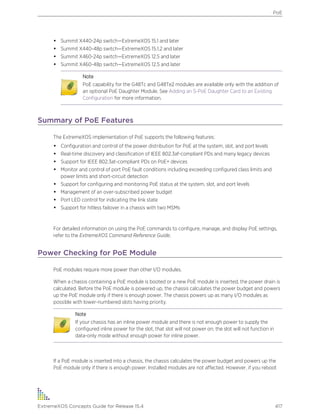 • Summit X440-24p switch—ExtremeXOS 15.1 and later
• Summit X440-48p switch—ExtremeXOS 15.1.2 and later
• Summit X460-24p switch—ExtremeXOS 12.5 and later
• Summit X460-48p switch—ExtremeXOS 12.5 and later
Note
PoE capability for the G48Tc and G48Te2 modules are available only with the addition of
an optional PoE Daughter Module. See Adding an S-PoE Daughter Card to an Existing
Configuration for more information.
Summary of PoE Features
The ExtremeXOS implementation of PoE supports the following features:
• Configuration and control of the power distribution for PoE at the system, slot, and port levels
• Real-time discovery and classification of IEEE 802.3af-compliant PDs and many legacy devices
• Support for IEEE 802.3at-compliant PDs on PoE+ devices
• Monitor and control of port PoE fault conditions including exceeding configured class limits and
power limits and short-circuit detection
• Support for configuring and monitoring PoE status at the system, slot, and port levels
• Management of an over-subscribed power budget
• Port LED control for indicating the link state
• Support for hitless failover in a chassis with two MSMs
For detailed information on using the PoE commands to configure, manage, and display PoE settings,
refer to the ExtremeXOS Command Reference Guide.
Power Checking for PoE Module
PoE modules require more power than other I/O modules.
When a chassis containing a PoE module is booted or a new PoE module is inserted, the power drain is
calculated. Before the PoE module is powered up, the chassis calculates the power budget and powers
up the PoE module only if there is enough power. The chassis powers up as many I/O modules as
possible with lower-numbered slots having priority.
Note
If your chassis has an inline power module and there is not enough power to supply the
configured inline power for the slot, that slot will not power on; the slot will not function in
data-only mode without enough power for inline power.
If a PoE module is inserted into a chassis, the chassis calculates the power budget and powers up the
PoE module only if there is enough power. Installed modules are not affected. However, if you reboot
PoE
ExtremeXOS Concepts Guide for Release 15.4 417
 