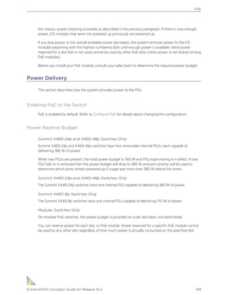 the chassis, power checking proceeds as described in the previous paragraph. If there is now enough
power, I/O modules that were not powered up previously are powered up.
If you lose power or the overall available power decreases, the system removes power to the I/O
modules beginning with the highest numbered slots until enough power is available. Inline power
reserved for a slot that is not used cannot be used by other PoE slots (inline power is not shared among
PoE modules).
Before you install your PoE module, consult your sales team to determine the required power budget.
Power Delivery
This section describes how the system provides power to the PDs.
Enabling PoE to the Switch
PoE is enabled by default. Refer to Configure PoE for details about changing the configuration.
Power Reserve Budget
Summit X460-24p and X460-48p Switches Only
Summit X460-24p and X460-48p switches have two removable internal PSUs, each capable of
delivering 380 W of power.
When two PSUs are present, the total power budget is 760 W and PSU load-sharing is in effect. If one
PSU fails or is removed then the power budget will drop to 380 W and port priority will be used to
determine which ports remain powered up if usage was more than 380 W before the event.
Summit X440-24p and X440-48p Switches Only
The Summit X440-24p switches have one internal PSU capable of delivering 380 W of power.
Summit X440-8p Switches Only
The Summit X440-8p switches have one internal PSU capable of delivering 170 W of power.
Modular Switches Only
On modular PoE switches, the power budget is provided on a per slot basis, not switchwide.
You can reserve power for each slot, or PoE module. Power reserved for a specific PoE module cannot
be used by any other slot regardless of how much power is actually consumed on the specified slot.
PoE
ExtremeXOS Concepts Guide for Release 15.4 418
 