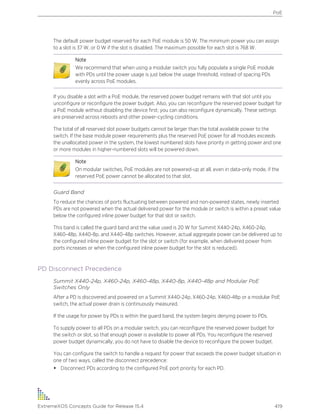 The default power budget reserved for each PoE module is 50 W. The minimum power you can assign
to a slot is 37 W, or 0 W if the slot is disabled. The maximum possible for each slot is 768 W.
Note
We recommend that when using a modular switch you fully populate a single PoE module
with PDs until the power usage is just below the usage threshold, instead of spacing PDs
evenly across PoE modules.
If you disable a slot with a PoE module, the reserved power budget remains with that slot until you
unconfigure or reconfigure the power budget. Also, you can reconfigure the reserved power budget for
a PoE module without disabling the device first; you can also reconfigure dynamically. These settings
are preserved across reboots and other power-cycling conditions.
The total of all reserved slot power budgets cannot be larger than the total available power to the
switch. If the base module power requirements plus the reserved PoE power for all modules exceeds
the unallocated power in the system, the lowest numbered slots have priority in getting power and one
or more modules in higher-numbered slots will be powered down.
Note
On modular switches, PoE modules are not powered-up at all, even in data-only mode, if the
reserved PoE power cannot be allocated to that slot.
Guard Band
To reduce the chances of ports fluctuating between powered and non-powered states, newly inserted
PDs are not powered when the actual delivered power for the module or switch is within a preset value
below the configured inline power budget for that slot or switch.
This band is called the guard band and the value used is 20 W for Summit X440-24p, X460-24p,
X460-48p, X440-8p, and X440-48p switches. However, actual aggregate power can be delivered up to
the configured inline power budget for the slot or switch (for example, when delivered power from
ports increases or when the configured inline power budget for the slot is reduced).
PD Disconnect Precedence
Summit X440-24p, X460-24p, X460-48p, X440-8p, X440-48p and Modular PoE
Switches Only
After a PD is discovered and powered on a Summit X440-24p, X460-24p, X460-48p or a modular PoE
switch, the actual power drain is continuously measured.
If the usage for power by PDs is within the guard band, the system begins denying power to PDs.
To supply power to all PDs on a modular switch, you can reconfigure the reserved power budget for
the switch or slot, so that enough power is available to power all PDs. You reconfigure the reserved
power budget dynamically; you do not have to disable the device to reconfigure the power budget.
You can configure the switch to handle a request for power that exceeds the power budget situation in
one of two ways, called the disconnect precedence:
• Disconnect PDs according to the configured PoE port priority for each PD.
PoE
ExtremeXOS Concepts Guide for Release 15.4 419
 