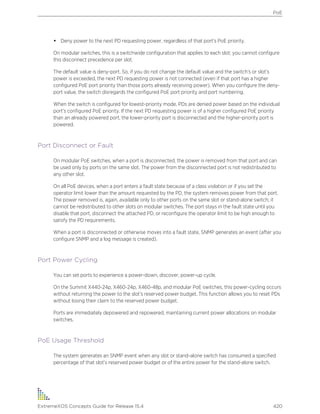 • Deny power to the next PD requesting power, regardless of that port’s PoE priority.
On modular switches, this is a switchwide configuration that applies to each slot; you cannot configure
this disconnect precedence per slot.
The default value is deny-port. So, if you do not change the default value and the switch’s or slot’s
power is exceeded, the next PD requesting power is not connected (even if that port has a higher
configured PoE port priority than those ports already receiving power). When you configure the deny-
port value, the switch disregards the configured PoE port priority and port numbering.
When the switch is configured for lowest-priority mode, PDs are denied power based on the individual
port’s configured PoE priority. If the next PD requesting power is of a higher configured PoE priority
than an already powered port, the lower-priority port is disconnected and the higher-priority port is
powered.
Port Disconnect or Fault
On modular PoE switches, when a port is disconnected, the power is removed from that port and can
be used only by ports on the same slot. The power from the disconnected port is not redistributed to
any other slot.
On all PoE devices, when a port enters a fault state because of a class violation or if you set the
operator limit lower than the amount requested by the PD, the system removes power from that port.
The power removed is, again, available only to other ports on the same slot or stand-alone switch; it
cannot be redistributed to other slots on modular switches. The port stays in the fault state until you
disable that port, disconnect the attached PD, or reconfigure the operator limit to be high enough to
satisfy the PD requirements.
When a port is disconnected or otherwise moves into a fault state, SNMP generates an event (after you
configure SNMP and a log message is created).
Port Power Cycling
You can set ports to experience a power-down, discover, power-up cycle.
On the Summit X440-24p, X460-24p, X460-48p, and modular PoE switches, this power-cycling occurs
without returning the power to the slot’s reserved power budget. This function allows you to reset PDs
without losing their claim to the reserved power budget.
Ports are immediately depowered and repowered, maintaining current power allocations on modular
switches.
PoE Usage Threshold
The system generates an SNMP event when any slot or stand-alone switch has consumed a specified
percentage of that slot’s reserved power budget or of the entire power for the stand-alone switch.
PoE
ExtremeXOS Concepts Guide for Release 15.4 420
 