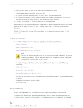 To configure inline power, or PoE, you must accomplish the following tasks:
1 Enable inline power to the system, slot, and/or port.
2 On modular switches, reserve power to the switch or slot using a power budget.
3 On modular switches and Summit X440-24p, X460-24p, and X460-28p switches, configure the
disconnect precedence for the PDs in the case of excessive power demands.
4 Configure the threshold for initiating system alarms on power usage.
Additionally, you can configure the switch to use legacy PDs, apply specified PoE limits to ports, apply
labels to PoE ports, and configure the switch to allow you to reset a PD without losing its power
allocation.
Refer to the ExtremeXOS Command Reference Guide for complete information on using the CLI
commands.
Enable Inline Power
• To enable inline power to the switch, slot, or port, use the following commands:
enable inline-power
enable inline-power slot <slot>
enable inline-power ports [all | <port_list>]
Note
On modular switches, if your chassis has an inline power module and there is not enough
power to supply a slot, that slot will not power on; the slot will not function in data-only
mode without enough power for inline power.
• To disable inline power to the switch, slot (on modular switches), or port, use the following
commands:
disable inline-power
disable inline-power slot <slot>
disable inline-power ports [all | <port_list>]
Disabling the inline power to a PD immediately removes power from the PD. Inline power is enabled
by default.
• Display the configuration for inline power.
show inline-power
Reserving Power
Summit X440-24p, X460-24p, X460-48p Switches or a Slot on Modular PoE Switches only
On modular PoE switches, you reserve power for a given slot. The power reserved for a given slot
cannot be used by any other PoE slots, even if the assigned power is not entirely used. To reallocate
PoE
ExtremeXOS Concepts Guide for Release 15.4 422
 