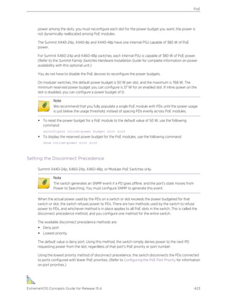 power among the slots, you must reconfigure each slot for the power budget you want; the power is
not dynamically reallocated among PoE modules.
The Summit X440-24p, X440-8p and X440-48p have one internal PSU capable of 380 W of PoE
power.
For Summit X460-24p and X460-48p switches, each internal PSU is capable of 380 W of PoE power.
(Refer to the Summit Family Switches Hardware Installation Guide for complete information on power
availability with this optional unit.)
You do not have to disable the PoE devices to reconfigure the power budgets.
On modular switches, the default power budget is 50 W per slot, and the maximum is 768 W. The
minimum reserved power budget you can configure is 37 W for an enabled slot. If inline power on the
slot is disabled, you can configure a power budget of 0.
Note
We recommend that you fully populate a single PoE module with PDs until the power usage
is just below the usage threshold, instead of spacing PDs evenly across PoE modules.
• To reset the power budget for a PoE module to the default value of 50 W, use the following
command:
unconfigure inline-power budget slot slot
• To display the reserved power budget for the PoE modules, use the following command:
show inline-power slot slot
Setting the Disconnect Precedence
Summit X440-24p, X460-24p, X460-48p, or Modular PoE Switches only.
Note
The switch generates an SNMP event if a PD goes offline, and the port’s state moves from
Power to Searching. You must configure SNMP to generate this event.
When the actual power used by the PDs on a switch or slot exceeds the power budgeted for that
switch or slot, the switch refuses power to PDs. There are two methods used by the switch to refuse
power to PDs, and whichever method is in place applies to all PoE slots in the switch. This is called the
disconnect precedence method, and you configure one method for the entire switch.
The available disconnect precedence methods are:
• Deny port
• Lowest priority
The default value is deny port. Using this method, the switch simply denies power to the next PD
requesting power from the slot, regardless of that port’s PoE priority or port number.
Using the lowest priority method of disconnect precedence, the switch disconnects the PDs connected
to ports configured with lower PoE priorities. (Refer to Configuring the PoE Port Priority for information
on port priorities.)
PoE
ExtremeXOS Concepts Guide for Release 15.4 423
 