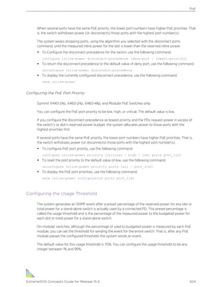 When several ports have the same PoE priority, the lower port numbers have higher PoE priorities. That
is, the switch withdraws power (or disconnects) those ports with the highest port number(s).
The system keeps dropping ports, using the algorithm you selected with the disconnect ports
command, until the measured inline power for the slot is lower than the reserved inline power.
• To Configure the disconnect precedence for the switch, use the following command:
configure inline-power disconnect-precedence [deny-port | lowest-priority]
• To return the disconnect precedence to the default value of deny port, use the following command:
unconfigure inline-power disconnect-precedence
• To display the currently configured disconnect precedence, use the following command:
show inline-power
Configuring the PoE Port Priority
Summit X440-24p, X460-24p, X460-48p, and Modular PoE Switches only.
You can configure the PoE port priority to be low, high, or critical. The default value is low.
If you configure the disconnect precedence as lowest priority and the PDs request power in excess of
the switch’s or slot’s reserved power budget, the system allocates power to those ports with the
highest priorities first.
If several ports have the same PoE priority, the lower port numbers have higher PoE priorities. That is,
the switch withdraws power (or disconnects) those ports with the highest port number(s).
• To configure PoE port priority, use the following command:
configure inline-power priority [critical | high | low] ports port_list
• To reset the port priority to the default value of low, use the following command:
unconfigure inline-power priority ports [all | port_list]
• To display the PoE port priorities, use the following command:
show inline-power configuration ports port_list
Configuring the Usage Threshold
The system generates an SNMP event after a preset percentage of the reserved power for any slot or
total power for a stand-alone switch is actually used by a connected PD. This preset percentage is
called the usage threshold and is the percentage of the measured power to the budgeted power for
each slot or total power for a stand-alone switch.
On modular switches, although the percentage of used to budgeted power is measured by each PoE
module, you can set the threshold for sending the event for the entire switch. That is, after any PoE
module passes the configured threshold, the system sends an event.
The default value for this usage threshold is 70%. You can configure the usage threshold to be any
integer between 1% and 99%.
PoE
ExtremeXOS Concepts Guide for Release 15.4 424
 