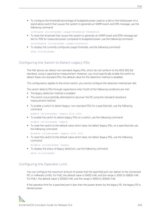 • To configure the threshold percentage of budgeted power used on a slot or the total power on a
stand-alone switch that causes the system to generate an SNMP event and EMS message, use the
following command:
configure inline-power usage-threshold threshold
• To reset the threshold that causes the system to generate an SNMP event and EMS message per
slot to 70% for measured power compared to budgeted power, use the following command:
unconfigure inline-power usage-threshold
• To display the currently configured usage threshold, use the following command:
show inline-power
Configuring the Switch to Detect Legacy PDs
The PoE device can detect non-standard, legacy PDs, which do not conform to the IEEE 802.3af
standard, using a capacitance measurement. However, you must specifically enable the switch to
detect these non-standard PDs; the default value for this detection method is disabled.
This configuration applies to the entire switch; you cannot configure the detection method per slot.
The switch detects PDs through capacitance only if both of the following conditions are met:
• The legacy detection method is enabled.
• The switch unsuccessfully attempted to discover the PD using the standard resistance
measurement method.
• To enable a switch to detect legacy, non-standard PDs for a specified slot, use the following
command:
enable inline-power legacy slot slot
• To enable the switch to detect legacy PDs on a switch, use the following command:
enable inline-power legacy
• To reset the switch to the default value which does not detect legacy PDs, on a specified slot use
the following command:
disable inline-power legacy slot slot
• To reset the switch to the default value which does not detect legacy PDs, use the following
command:
disable inline-power legacy
• To display the status of legacy detection, use the following command:
show inline-power
Configuring the Operator Limit
You can configure the maximum amount of power that the specified port can deliver to the connected
PD, in milliwatts (mW). For PoE, the default value is 15400 mW, and the range is 3000 to 16800 mW.
For PoE+, the default value is 30000 mW, and the range is 3000 to 30000 mW.
If the operator limit for a specified port is less than the power drawn by the legacy PD, the legacy PD is
denied power.
PoE
ExtremeXOS Concepts Guide for Release 15.4 425
 