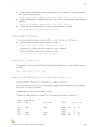 • To set the operator limit on specified ports, which limits how much power a PD can draw from that
port, use the following command:
configure inline-power operator-limit <milliwatts> ports [all |<port_list>]
• To reset the operator limit to the default value of 15.4 W for PoE or 30 W for PoE+, use the following
command:
unconfigure inline-power operator-limit ports [all |port_list]
• To display the current operator limit on each port, use the following command:
show inline-power configuration ports port_list
Configuring PoE Port Labels
You can assign labels to a single or group of PoE ports using a string of up to 15 characters.
• To assign a label to PoE ports, use the following command:
configure inline-power label string ports port_list
To rename a port or to return it to a blank label, reissue the command.
• To display the PoE port labels, use the following command:
show inline-power configuration ports port_list
Power Cycling Connected PDs
You can power cycle a connected PD without losing the power allocated to its port using the following
command:
reset inline-power ports port_list
Adding an S-PoE Daughter Card to an Existing Configuration
G48Tc and G48Te2 I/O Modules for the BlackDiamond 8800 Series Switches.
This section describes how to add an S-PoE daughter card to an EXOS configuration that has already
been saved without PoE capabilities.
The example in this section uses the G48Te2 module.
The following output displays the results of the show slot command with slot 4 configured:
BD-8810.6 # show slot
Slots Type Configured State Ports Flags
------------------------------------------------------------------------------
-
Slot-1 G48Tc G48Tc Operational 48 MB
Slot-2 Empty 0
Slot-3 Empty 0
Slot-4 G48Te2 G48Te2 Operational 48 MB
Slot-5 G8Xc G8Xc Operational 8 MB
PoE
ExtremeXOS Concepts Guide for Release 15.4 426
 