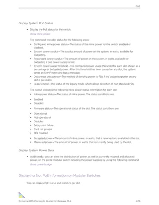 Display System PoE Status
• Display the PoE status for the switch.
show inline-power
The command provides status for the following areas:
• Configured inline power status—The status of the inline power for the switch: enabled or
disabled.
• System power surplus—The surplus amount of power on the system, in watts, available for
budgeting.
• Redundant power surplus—The amount of power on the system, in watts, available for
budgeting if one power supply is lost.
• System power usage threshold—The configured power usage threshold for each slot, shown as a
percentage of budgeted power. After this threshold has been passed on any slot, the system
sends an SNMP event and logs a message.
• Disconnect precedence—The method of denying power to PDs if the budgeted power on any
slot is exceeded.
• Legacy mode—The status of the legacy mode, which allows detection of non-standard PDs.
The output indicates the following inline power status information for each slot:
• Inline power status—The status of inline power. The status conditions are:
• Enabled
• Disabled
• Firmware status—The operational status of the slot. The status conditions are:
• Operational
• Not operational
• Disabled
• Subsystem failure
• Card not present
• Slot disabled
• Budgeted power—The amount of inline power, in watts, that is reserved and available to the slot.
• Measured power—The amount of power, in watts, that is currently being used by the slot.
Display System Power Data
• Additionally, you can view the distribution of power, as well as currently required and allocated
power, on the entire modular switch including the power supplies by using the following command:
show power budget
Displaying Slot PoE Information on Modular Switches
You can display PoE status and statistics per slot.
PoE
ExtremeXOS Concepts Guide for Release 15.4 429
 