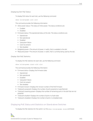 Displaying Slot PoE Status
To display PoE status for each slot, use the following command:
show inline-power slot slot
The command provides the following information:
• Inline power status—The status of inline power. The status conditions are:
• Enabled
• Disabled
• Firmware status—The operational status of the slot. The status conditions are:
• Operational
• Not operational
• Disabled
• Subsystem failure
• Card not present
• Slot disabled
• Budgeted power—The amount of power, in watts, that is available to the slot.
• Measured power—The amount of power, in watts, that is currently being used by the slot.
Display Slot PoE Statistics
To display the PoE statistics for each slot, use the following command:
show inline-power stats slot slot
The command provides the following information:
• Firmware status—Displays the firmware state:
• Operational
• Not operational
• Disabled
• Subsystem failure
• Card not present
• Slot disabled
• Firmware revision—Displays the revision number of the PoE firmware
• Total ports powered—Displays the number of ports powered on specified slot
• Total ports awaiting power—Displays the number of remaining ports in the slot that are not
powered
• Total ports faulted—Displays the number of ports in a fault state
• Total ports disabled—Displays the number of ports in a disabled state
Displaying PoE Status and Statistics on Stand-alone Switches
To display the PoE statistics for the switch, run the show inline-power stats command.
PoE
ExtremeXOS Concepts Guide for Release 15.4 430
 