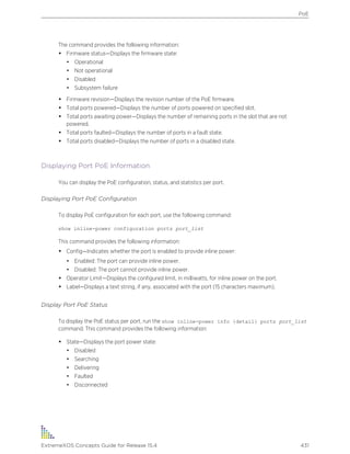The command provides the following information:
• Firmware status—Displays the firmware state:
• Operational
• Not operational
• Disabled
• Subsystem failure
• Firmware revision—Displays the revision number of the PoE firmware.
• Total ports powered—Displays the number of ports powered on specified slot.
• Total ports awaiting power—Displays the number of remaining ports in the slot that are not
powered.
• Total ports faulted—Displays the number of ports in a fault state.
• Total ports disabled—Displays the number of ports in a disabled state.
Displaying Port PoE Information
You can display the PoE configuration, status, and statistics per port.
Displaying Port PoE Configuration
To display PoE configuration for each port, use the following command:
show inline-power configuration ports port_list
This command provides the following information:
• Config—Indicates whether the port is enabled to provide inline power:
• Enabled: The port can provide inline power.
• Disabled: The port cannot provide inline power.
• Operator Limit—Displays the configured limit, in milliwatts, for inline power on the port.
• Label—Displays a text string, if any, associated with the port (15 characters maximum).
Display Port PoE Status
To display the PoE status per port, run the show inline-power info {detail} ports port_list
command. This command provides the following information:
• State—Displays the port power state:
• Disabled
• Searching
• Delivering
• Faulted
• Disconnected
PoE
ExtremeXOS Concepts Guide for Release 15.4 431
 