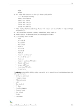• Other
• Denied
• PD’s power class—Displays the class type of the connected PD:
• “-----”: disabled or searching
• “class0”: class 0 device
• “class1”: class 1 device
• “class2”: class 2 device
• “class3”: class 3 device
• “class4”: class 4 device
• Volts—Displays the measured voltage. A value from 0 to 2 is valid for ports that are in a searching or
discovered state.
• Curr—Displays the measured current, in milliamperes, drawn by the PD.
• Power—Displays the measured power, in watts, supplied to the PD.
• Fault—Displays the fault value:
• None
• UV/OV fault
• UV/OV spike
• Over current
• Overload
• Undefined
• Underload
• HW fault
• Discovery resistance fail
• Operator limit violation
• Disconnect
• Discovery resistance, A2D failure
• Classify, A2D failure
• Sample, A2D failure
• Device fault, A2D failure
• Force on error
The detail command lists all inline power information for the selected ports. Detail output displays the
following information:
• Configured admin state
• Inline power state
• MIB detect status
• Label
• Operator limit
• PD class
• Max allowed power
• Measured power
• Line voltage
• Current
• Fault status
PoE
ExtremeXOS Concepts Guide for Release 15.4 432
 