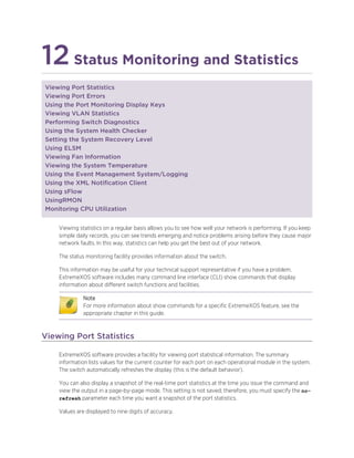 12Status Monitoring and Statistics
Viewing Port Statistics
Viewing Port Errors
Using the Port Monitoring Display Keys
Viewing VLAN Statistics
Performing Switch Diagnostics
Using the System Health Checker
Setting the System Recovery Level
Using ELSM
Viewing Fan Information
Viewing the System Temperature
Using the Event Management System/Logging
Using the XML Notification Client
Using sFlow
UsingRMON
Monitoring CPU Utilization
Viewing statistics on a regular basis allows you to see how well your network is performing. If you keep
simple daily records, you can see trends emerging and notice problems arising before they cause major
network faults. In this way, statistics can help you get the best out of your network.
The status monitoring facility provides information about the switch.
This information may be useful for your technical support representative if you have a problem.
ExtremeXOS software includes many command line interface (CLI) show commands that display
information about different switch functions and facilities.
Note
For more information about show commands for a specific ExtremeXOS feature, see the
appropriate chapter in this guide.
Viewing Port Statistics
ExtremeXOS software provides a facility for viewing port statistical information. The summary
information lists values for the current counter for each port on each operational module in the system.
The switch automatically refreshes the display (this is the default behavior).
You can also display a snapshot of the real-time port statistics at the time you issue the command and
view the output in a page-by-page mode. This setting is not saved; therefore, you must specify the no-
refresh parameter each time you want a snapshot of the port statistics.
Values are displayed to nine digits of accuracy.
 