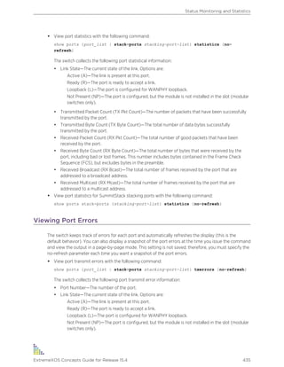 • View port statistics with the following command:
show ports {port_list | stack-ports stacking-port-list} statistics {no-
refresh}
The switch collects the following port statistical information:
• Link State—The current state of the link. Options are:
Active (A)—The link is present at this port.
Ready (R)—The port is ready to accept a link.
Loopback (L)—The port is configured for WANPHY loopback.
Not Present (NP)—The port is configured, but the module is not installed in the slot (modular
switches only).
• Transmitted Packet Count (TX Pkt Count)—The number of packets that have been successfully
transmitted by the port.
• Transmitted Byte Count (TX Byte Count)—The total number of data bytes successfully
transmitted by the port.
• Received Packet Count (RX Pkt Count)—The total number of good packets that have been
received by the port.
• Received Byte Count (RX Byte Count)—The total number of bytes that were received by the
port, including bad or lost frames. This number includes bytes contained in the Frame Check
Sequence (FCS), but excludes bytes in the preamble.
• Received Broadcast (RX Bcast)—The total number of frames received by the port that are
addressed to a broadcast address.
• Received Multicast (RX Mcast)—The total number of frames received by the port that are
addressed to a multicast address.
• View port statistics for SummitStack stacking ports with the following command:
show ports stack-ports {stacking-port-list} statistics {no-refresh}
Viewing Port Errors
The switch keeps track of errors for each port and automatically refreshes the display (this is the
default behavior). You can also display a snapshot of the port errors at the time you issue the command
and view the output in a page-by-page mode. This setting is not saved; therefore, you must specify the
no-refresh parameter each time you want a snapshot of the port errors.
• View port transmit errors with the following command:
show ports {port_list | stack-ports stacking-port-list} txerrors {no-refresh}
The switch collects the following port transmit error information:
• Port Number—The number of the port.
• Link State—The current state of the link. Options are:
Active (A)—The link is present at this port.
Ready (R)—The port is ready to accept a link.
Loopback (L)—The port is configured for WANPHY loopback.
Not Present (NP)—The port is configured, but the module is not installed in the slot (modular
switches only).
Status Monitoring and Statistics
ExtremeXOS Concepts Guide for Release 15.4 435
 