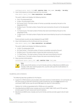 configure ports [port_list|all] monitor vlan vlan_name {rx-only | tx-only}
• View VLAN statistics at the port level with the command:
show ports {port_list} vlan statistics {no-refresh}
The switch collects and displays the following statistics:
• Port—The designated port.
• VLAN—The associated VLANs.
• Rx Frames Count—The total number of frames successfully received by the port on the
designated VLAN.
• Rx Byte Count—The total number of bytes that were received by the port on the designated
VLAN.
• Tx Frame Count—The total number of frames that were transmitted by the port on the
designated VLAN.
• Tx Byte Count—The total number of bytes that were transmitted by the port on the designated
VLAN.
Frame and byte counters are also displayed through SNMP.
• View VLAN statistics at the VLAN level with the command:
show ports {port_list} vlan statistics {no-refresh}
The switch collects and displays the following statistics:
• VLAN—The designated VLAN.
• Rx Total Frames —The total number of frames successfully received by the port.
• Rx Byte Count—The total number of bytes that were received by the port.
• Tx Total Frames—The total number of frames that were transmitted by the port.
• Tx Byte Count—The total number of bytes that were transmitted by the port.
• Stop counting VLAN statistics.
unconfigure ports [port_list |all] monitor vlan vlan_name
Note
While using VLAN statistics on Summit family switches or BlackDiamond 8000 series
modules, traffic also matching egress ACL counters will cause the VLAN statistics Tx
counter to not increment.
Guidelines and Limitations
The following describes guidelines for this feature.
• Support for VMAN statistics are provided in the same manner as VLAN statistics. CLI commands use
the same syntax as used with monitoring VLANs including the use of the vlan keyword in CLI
commands. SNMP access uses the same MIB objects as used for VLAN statistics.
Statistics for VLANs encapsulated within VMANs are not supported.
• Only BlackDiamond 8900 series modules and Summit X460, X480, X670, and X770 switches
provide support for both receive and transmit statistics.
• BlackDiamond 8000 series modules and Summit family switches provide support only for byte
counters.
Status Monitoring and Statistics
ExtremeXOS Concepts Guide for Release 15.4 438
 