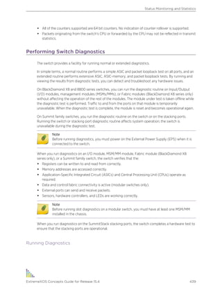 • All of the counters supported are 64 bit counters. No indication of counter rollover is supported.
• Packets originating from the switch's CPU or forwarded by the CPU may not be reflected in transmit
statistics.
Performing Switch Diagnostics
The switch provides a facility for running normal or extended diagnostics.
In simple terms, a normal routine performs a simple ASIC and packet loopback test on all ports, and an
extended routine performs extensive ASIC, ASIC-memory, and packet loopback tests. By running and
viewing the results from diagnostic tests, you can detect and troubleshoot any hardware issues.
On BlackDiamond X8 and 8800 series switches, you can run the diagnostic routine on Input/Output
(I/O) modules, management modules (MSMs/MMs), or Fabric modules (BlackDiamond X8 series only)
without affecting the operation of the rest of the modules. The module under test is taken offline while
the diagnostic test is performed. Traffic to and from the ports on that module is temporarily
unavailable. When the diagnostic test is complete, the module is reset and becomes operational again.
On Summit family switches, you run the diagnostic routine on the switch or on the stacking ports.
Running the switch or stacking port diagnostic routine affects system operation; the switch is
unavailable during the diagnostic test.
Note
Before running diagnostics, you must power on the External Power Supply (EPS) when it is
connected to the switch.
When you run diagnostics on an I/O module, MSM/MM module, Fabric module (BlackDiamond X8
series only), or a Summit family switch, the switch verifies that the:
• Registers can be written to and read from correctly.
• Memory addresses are accessed correctly.
• Application-Specific Integrated Circuit (ASICs) and Central Processing Unit (CPUs) operate as
required.
• Data and control fabric connectivity is active (modular switches only).
• External ports can send and receive packets.
• Sensors, hardware controllers, and LEDs are working correctly.
Note
Before running slot diagnostics on a modular switch, you must have at least one MSM/MM
installed in the chassis.
When you run diagnostics on the SummitStack stacking ports, the switch completes a hardware test to
ensure that the stacking ports are operational.
Running Diagnostics
Status Monitoring and Statistics
ExtremeXOS Concepts Guide for Release 15.4 439
 