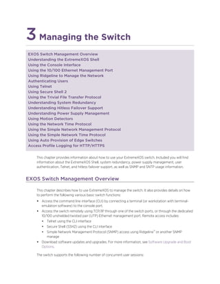 3Managing the Switch
EXOS Switch Management Overview
Understanding the ExtremeXOS Shell
Using the Console Interface
Using the 10/100 Ethernet Management Port
Using Ridgeline to Manage the Network
Authenticating Users
Using Telnet
Using Secure Shell 2
Using the Trivial File Transfer Protocol
Understanding System Redundancy
Understanding Hitless Failover Support
Understanding Power Supply Management
Using Motion Detectors
Using the Network Time Protocol
Using the Simple Network Management Protocol
Using the Simple Network Time Protocol
Using Auto Provision of Edge Switches
Access Profile Logging for HTTP/HTTPS
This chapter provides information about how to use your ExtremeXOS switch. Included you will find
information about the ExtremeXOS Shell, system redundancy, power supply management, user
authentication, Telnet, and hitless failover support, as well as SNMP and SNTP usage information.
EXOS Switch Management Overview
This chapter describes how to use ExtremeXOS to manage the switch. It also provides details on how
to perform the following various basic switch functions:
• Access the command line interface (CLI) by connecting a terminal (or workstation with terminal-
emulation software) to the console port.
• Access the switch remotely using TCP/IP through one of the switch ports, or through the dedicated
10/100 unshielded twisted pair (UTP) Ethernet management port. Remote access includes:
• Telnet using the CLI interface
• Secure Shell (SSH2) using the CLI interface
• Simple Network Management Protocol (SNMP) access using Ridgeline™ or another SNMP
manage
• Download software updates and upgrades. For more information, see Software Upgrade and Boot
Options.
The switch supports the following number of concurrent user sessions:
 