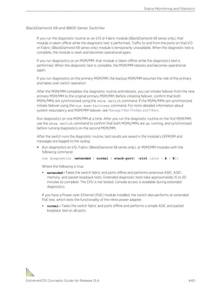 BlackDiamond X8 and 8800 Series Switches
If you run the diagnostic routine on an I/O or Fabric module (BlackDiamond X8 series only), that
module is taken offline while the diagnostic test is performed. Traffic to and from the ports on that I/O
or Fabric (BlackDiamond X8 series only) module is temporarily unavailable. When the diagnostic test is
complete, the module is reset and becomes operational again.
If you run diagnostics on an MSM/MM, that module is taken offline while the diagnostics test is
performed. When the diagnostic test is complete, the MSM/MM reboots and becomes operational
again.
If you run diagnostics on the primary MSM/MM, the backup MSM/MM assumes the role of the primary
and takes over switch operation.
After the MSM/MM completes the diagnostic routine and reboots, you can initiate failover from the new
primary MSM/MM to the original primary MSM/MM. Before initiating failover, confirm that both
MSMs/MMs are synchronized using the show switch command. If the MSMs/MMs are synchronized,
initiate failover using the run msm-failover command. For more detailed information about
system redundancy and MSM/MM failover, see Manage Filter Profiles and Filters.
Run diagnostics on one MSM/MM at a time. After you run the diagnostic routine on the first MSM/MM,
use the show switch command to confirm that both MSMs/MMs are up, running, and synchronized
before running diagnostics on the second MSM/MM.
After the switch runs the diagnostic routine, test results are saved in the module’s EEPROM and
messages are logged to the syslog.
• Run diagnostics on I/O, Fabric (BlackDiamond X8 series only), or MSM/MM modules with the
following command:
run diagnostics [extended | normal | stack-port] {slot [slot | A | B]}
Where the following is true:
• extended—Takes the switch fabric and ports offline and performs extensive ASIC, ASIC-
memory, and packet loopback tests. Extended diagnostic tests take approximately 15 to 20
minutes to complete. The CPU is not tested. Console access is available during extended
diagnostics.
If you have a Power over Ethernet (PoE) module installed, the switch also performs an extended
PoE test, which tests the functionality of the inline power adapter.
• normal—Takes the switch fabric and ports offline and performs a simple ASIC and packet
loopback test on all ports.
Status Monitoring and Statistics
ExtremeXOS Concepts Guide for Release 15.4 440
 