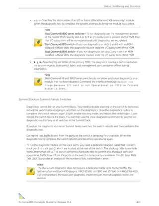 • slot—Specifies the slot number of an I/O or Fabric (BlackDiamond X8 series only) module.
When the diagnostic test is complete, the system attempts to bring the module back online.
Note
BlackDiamond 8800 series switches—To run diagnostics on the management portion
of the master MSM, specify slot A or B. If an I/O subsystem is present on the MSM, then
that I/O subsystem will be non-operational until diagnostics are completed.
BlackDiamond 8810 switch—If you run diagnostics on slots 5 and 6 with an MSM
installed in those slots, the diagnostic routine tests the I/O subsystem of the MSM.
BlackDiamond 8806 switch—If you run diagnostics on slots 3 and 4 with an MSM
installed in those slots, the diagnostic routine tests the I/O subsystem of the MSM.
• A | B—Specifies the slot letter of the primary MSM. The diagnostic routine is performed when
the system reboots. Both switch fabric and management ports are taken offline during
diagnostics.
Note
BlackDiamond X8 and 8800 series switches do not allow you to run diagnostics on a
module that has been disabled. Command line interface message: Cannot run
diags because I/O card is not Operational or Offline Current
state is Down.
SummitStack or Summit Family Switches
Diagnostics cannot be run on a SummitStack,. You need to disable stacking on the switch to be tested,
reboot the switch before logging in, and then run the diagnostics. Once the diagnostics routine is
complete, the switch reboots again. Log in, enable stacking mode, and reboot the switch again. Upon
reboot, the switch rejoins the stack. You can then use the show diagnostics command to see the last
diagnostic result of any or all switches in the SummitStack.
If you run the diagnostic routine on Summit family switches, the switch reboots and then performs the
diagnostic test.
During the test, traffic to and from the ports on the switch is temporarily unavailable. When the
diagnostic test is complete, the switch reboots and becomes operational again.
To run the diagnostic routine on the stack ports, you need a dedicated stacking cable that connects
stack port 1 to stack port 2, which are located at the rear of the switch. The stacking cable is available
from Extreme Networks. The switch performs a hardware test to confirm that the stack ports are
operational; traffic to and from the ports on the switch is temporarily unavailable. This Bit Error Rate
Test (BERT) provides an analysis of the number of bits transmitted in error.
Note
The stack ports diagnostic does not require a dedicated cable to be connected for the
following SummitStack-V80 plugins: VIM2-SSV80 on X480 and SS-V80 on X460/E4G-400.
For this hardware, the stack port diagnostic implements an internal loopback within the
module.
Status Monitoring and Statistics
ExtremeXOS Concepts Guide for Release 15.4 441
 
