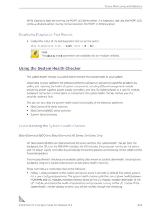 While diagnostic tests are running, the MGMT LED blinks amber. If a diagnostic test fails, the MGMT LED
continues to blink amber. During normal operation, the MGMT LED blinks green.
Displaying Diagnostic Test Results
• Display the status of the last diagnostic test run on the switch.
show diagnostics {[cr] | slot [slot | A | B]}
Note
The slot, A, and B parameters are available only on modular switches.
Using the System Health Checker
The system health checker is a useful tool to monitor the overall health of your system.
Depending on your platform, the software performs a proactive, preventive search for problems by
polling and reporting the health of system components, including I/O and management module
processes, power supplies, power supply controllers, and fans. By isolating faults to a specific module,
backplane connection, control plane, or component, the system health checker notifies you of a
possible hardware fault.
This section describes the system health check functionality of the following platforms:
• BlackDiamond X8 series switches
• BlackDiamond 8800 series switches
• Summit family switches
Understanding the System Health Checker
BlackDiamond 8800 and BlackDiamond X8 Series Switches Only
On BlackDiamond 8800 and BlackDiamond X8 series switches, the system health checker tests the
backplane, the CPUs on the MSM/MM modules, the I/O modules, the processes running on the switch,
and the power supply controllers by periodically forwarding packets and checking for the validity of the
forwarded packets.
Two modes of health checking are available: polling (also known as control plane health checking) and
backplane diagnostic packets (also known as data plane health checking).
These methods are briefly described in the following:
• Polling is always enabled on the system and occurs every 5 seconds by default. The polling value is
not a user-configured parameter. The system health checker polls the control plane health between
MSM/MMs and I/O modules, monitors memory levels on the I/O module, monitors the health of the
I/O module, and checks the health of applications and processes running on the I/O module. If the
system health checker detects an error, you will be notified through the switch log.
Status Monitoring and Statistics
ExtremeXOS Concepts Guide for Release 15.4 444
 