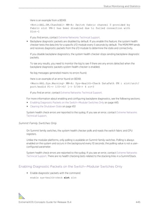 Here is an example from a BDX8:
<Noti:HAL.SM.ChanDsbl> MM-A: Switch fabric channel 0 provided by
Fabric slot FM-1 has been disabled due to failed connection with
Slot-1
If you find errors, contact Extreme Networks Technical Support.
• Backplane diagnostic packets are disabled by default. If you enable this feature, the system health
checker tests the data link for a specific I/O module every 5 seconds by default. The MSM/MM sends
and receives diagnostic packets from the I/O module to determine the state and connectivity.
If you disable backplane diagnostics, the system health checker stops sending backplane diagnostic
packets.
To see any results, you need to monitor the log to see if there are any errors detected when the
backplane diagnostic packets system health checker is enabled.
No log messages generated means no errors found.
Here is an example of an error found on BDX8:
<Warn:HAL.Sys.Warning> MM-A: Sys-Health-Check DataPath FM : slot/unit/
port/modid F1-> 1/0->0/ 1-> 0/36-> 4 rc=3
If you find an error, contact Extreme Networks Technical Support.
For more information about enabling and configuring backplane diagnostics, see the following sections:
• Enabling Diagnostic Packets on the Switch--Modular Switches Only on page 445
• Clearing the Shutdown State on page 451
System health check errors are reported to the syslog. If you see an error, contact Extreme Networks
Technical Support.
Summit Family Switches Only
On Summit family switches, the system health checker polls and reads the switch fabric and CPU
registers.
Unlike the modular platforms, only polling is available on Summit family switches. Polling is always
enabled on the system and occurs in the background every 10 seconds; the polling value is not a user-
configured parameter.
System health check errors are reported to the syslog. If you see an error, contact Extreme Networks
Technical Support. There are no health checking tests related to the stacking links in a SummitStack.
Enabling Diagnostic Packets on the Switch--Modular Switches Only
• Enable diagnostic packets with the command:
enable sys-health-check slot slot
Status Monitoring and Statistics
ExtremeXOS Concepts Guide for Release 15.4 445
 