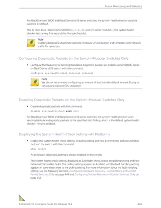 For BlackDiamond 8800 and BlackDiamond X8 series switches, the system health checker tests the
data link by default.
The 10 Gbps links (BlackDiamond 8000 a-, c-, e-, xl-, and xm-series modules)—the system health
checker tests every five seconds for the specified slot.
Note
Enabling backplane diagnostic packets increases CPU utilization and competes with network
traffic for resources.
Configuring Diagnostic Packets on the Switch--Modular Switches Only
• Configure the frequency of sending backplane diagnostic packets on a BlackDiamond 8800 series
or BlackDiamond X8 switch with the command:
configure sys-health-check interval interval
Note
We do not recommend configuring an interval of less than the default interval. Doing so
can cause excessive CPU utilization.
Disabling Diagnostic Packets on the Switch--Modular Switches Only
• Disable diagnostic packets with the command:
disable sys-health-check slot slot
For BlackDiamond 8800 and BlackDiamond X8 series switches, the system health checker stops
sending backplane diagnostic packets to the specified slot. Polling, which is the default system health
checker, remains enabled.
Displaying the System Health Check Setting--All Platforms
• Display the system health check setting, including polling and how ExtremeXOS software handles
faults on the switch with the command:
show switch
As previously described, polling is always enabled on the switch.
The system health check setting, displayed as SysHealth check, shows the polling setting and how
ExtremeXOS handles faults. The polling setting appears as Enabled, and the fault handling setting
appears in parenthesis next to the polling setting. For more information about the fault handling
setting, see the following sections: Configuring Hardware Recovery--SummitStack and Summit
Family Switches Only on page 449 and Configuring Module Recovery--Modular Switches Only on
page 452.
Status Monitoring and Statistics
ExtremeXOS Concepts Guide for Release 15.4 446
 