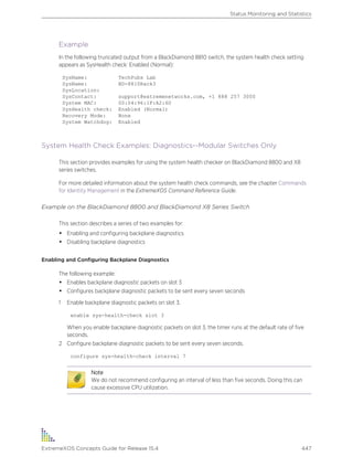 Example
In the following truncated output from a BlackDiamond 8810 switch, the system health check setting
appears as SysHealth check: Enabled (Normal):
SysName: TechPubs Lab
SysName: BD-8810Rack3
SysLocation:
SysContact: support@extremenetworks.com, +1 888 257 3000
System MAC: 00:04:96:1F:A2:60
SysHealth check: Enabled (Normal)
Recovery Mode: None
System Watchdog: Enabled
System Health Check Examples: Diagnostics--Modular Switches Only
This section provides examples for using the system health checker on BlackDiamond 8800 and X8
series switches.
For more detailed information about the system health check commands, see the chapter Commands
for Identity Management in the ExtremeXOS Command Reference Guide.
Example on the BlackDiamond 8800 and BlackDiamond X8 Series Switch
This section describes a series of two examples for:
• Enabling and configuring backplane diagnostics
• Disabling backplane diagnostics
Enabling and Configuring Backplane Diagnostics
The following example:
• Enables backplane diagnostic packets on slot 3
• Configures backplane diagnostic packets to be sent every seven seconds
1 Enable backplane diagnostic packets on slot 3.
enable sys-health-check slot 3
When you enable backplane diagnostic packets on slot 3, the timer runs at the default rate of five
seconds.
2 Configure backplane diagnostic packets to be sent every seven seconds.
configure sys-health-check interval 7
Note
We do not recommend configuring an interval of less than five seconds. Doing this can
cause excessive CPU utilization.
Status Monitoring and Statistics
ExtremeXOS Concepts Guide for Release 15.4 447
 