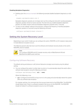 Disabling Backplane Diagnostics
• Building upon the previous example, the following example disables backplane diagnostics on slot
3:
disable sys-health-check slot 3
Backplane diagnostic packets are no longer sent, but the configured interval for sending backplane
diagnostic packets remains at seven seconds. The next time you enable backplane diagnostic
packets, the health checker sends the backplane diagnostics packets every 7 seconds.
• To return to the "default" setting of five seconds, configure the frequency of sending backplane
diagnostic packets to 5 seconds using the following command:
configure sys-health-check interval 5
Setting the System Recovery Level
Depending on your switch model, you can configure the switch, MSM/MM, or I/O module to take action
if a fault detection exception occurs.
The following sections describe how to set the software and hardware recovery levels on the switch,
MSM/MM, and I/O modules.
Note
You configure MSM/MM and I/O module recovery only on BlackDiamond X8 and
BlackDiamond 8800 series switches.
Configuring Software Recovery
The default setting and behavior is all. Extreme Networks strongly recommends using the default
setting.
• You can configure the system to either take no action or to automatically reboot the switch after a
software task exception using the following command:
configure sys-recovery-level [all | none]
Where the following is true:
• all—Configures ExtremeXOS to log an error to the syslog and automatically reboot the system
after any software task exception.
On modular switches, this command sets the recovery level only for the MSMs/MMs. The MSM/MM
should reboot only if there is a software exception that occurs on the MSM/MM. The MSM/MM
should not reboot if a software exception occurs on an I/O module.
Status Monitoring and Statistics
ExtremeXOS Concepts Guide for Release 15.4 448
 