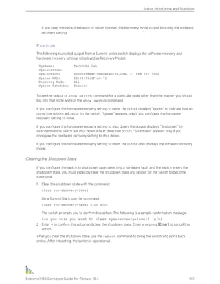 If you keep the default behavior or return to reset, the Recovery Mode output lists only the software
recovery setting.
Example
The following truncated output from a Summit series switch displays the software recovery and
hardware recovery settings (displayed as Recovery Mode):
SysName: TechPubs Lab
SysLocation:
SysContact: support@extremenetworks.com, +1 888 257 3000
System MAC: 00:04:96:1F:A5:71
Recovery Mode: All
System Watchdog: Enabled
To see the output of show switch command for a particular node other than the master, you should
log into that node and run the show switch command.
If you configure the hardware recovery setting to none, the output displays “Ignore” to indicate that no
corrective actions will occur on the switch. “Ignore” appears only if you configure the hardware
recovery setting to none.
If you configure the hardware recovery setting to shut down, the output displays “Shutdown” to
indicate that the switch will shut down if fault detection occurs. “Shutdown” appears only if you
configure the hardware recovery setting to shut down.
If you configure the hardware recovery setting to reset, the output only displays the software recovery
mode.
Clearing the Shutdown State
If you configure the switch to shut down upon detecting a hardware fault, and the switch enters the
shutdown state, you must explicitly clear the shutdown state and reboot for the switch to become
functional.
1 Clear the shutdown state with the command:
clear sys-recovery-level
On a SummitStack, use the command:
clear sys-recovery-level slot slot
The switch prompts you to confirm this action. The following is a sample confirmation message:
Are you sure you want to clear sys-recovery-level? (y/n)
2 Enter y to confirm this action and clear the shutdown state. Enter n or press [Enter] to cancel this
action.
After you clear the shutdown state, use the reboot command to bring the switch and ports back
online. After rebooting, the switch is operational.
Status Monitoring and Statistics
ExtremeXOS Concepts Guide for Release 15.4 451
 