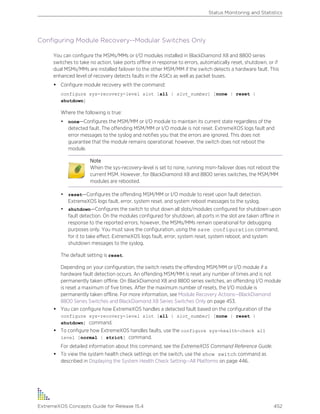 Configuring Module Recovery--Modular Switches Only
You can configure the MSMs/MMs or I/O modules installed in BlackDiamond X8 and 8800 series
switches to take no action, take ports offline in response to errors, automatically reset, shutdown, or if
dual MSMs/MMs are installed failover to the other MSM/MM if the switch detects a hardware fault. This
enhanced level of recovery detects faults in the ASICs as well as packet buses.
• Configure module recovery with the command:
configure sys-recovery-level slot [all | slot_number] [none | reset |
shutdown]
Where the following is true:
• none—Configures the MSM/MM or I/O module to maintain its current state regardless of the
detected fault. The offending MSM/MM or I/O module is not reset. ExtremeXOS logs fault and
error messages to the syslog and notifies you that the errors are ignored. This does not
guarantee that the module remains operational; however, the switch does not reboot the
module.
Note
When the sys-recovery-level is set to none, running msm-failover does not reboot the
current MSM. However, for BlackDiamond X8 and 8800 series switches, the MSM/MM
modules are rebooted.
• reset—Configures the offending MSM/MM or I/O module to reset upon fault detection.
ExtremeXOS logs fault, error, system reset, and system reboot messages to the syslog.
• shutdown—Configures the switch to shut down all slots/modules configured for shutdown upon
fault detection. On the modules configured for shutdown, all ports in the slot are taken offline in
response to the reported errors; however, the MSMs/MMs remain operational for debugging
purposes only. You must save the configuration, using the save configuration command,
for it to take effect. ExtremeXOS logs fault, error, system reset, system reboot, and system
shutdown messages to the syslog.
The default setting is reset.
Depending on your configuration, the switch resets the offending MSM/MM or I/O module if a
hardware fault detection occurs. An offending MSM/MM is reset any number of times and is not
permanently taken offline. On BlackDiamond X8 and 8800 series switches, an offending I/O module
is reset a maximum of five times. After the maximum number of resets, the I/O module is
permanently taken offline. For more information, see Module Recovery Actions--BlackDiamond
8800 Series Switches and BlackDiamond X8 Series Switches Only on page 453.
• You can configure how ExtremeXOS handles a detected fault based on the configuration of the
configure sys-recovery-level slot [all | slot_number] [none | reset |
shutdown] command.
• To configure how ExtremeXOS handles faults, use the configure sys-health-check all
level [normal | strict] command.
For detailed information about this command, see the ExtremeXOS Command Reference Guide.
• To view the system health check settings on the switch, use the show switch command as
described in Displaying the System Health Check Setting--All Platforms on page 446.
Status Monitoring and Statistics
ExtremeXOS Concepts Guide for Release 15.4 452
 