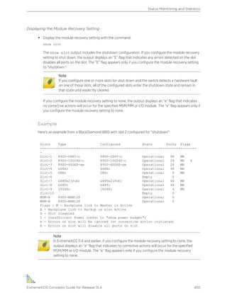 Displaying the Module Recovery Setting
• Display the module recovery setting with the command:
show slot
The show slot output includes the shutdown configuration. If you configure the module recovery
setting to shut down, the output displays an “E” flag that indicates any errors detected on the slot
disables all ports on the slot. The “E” flag appears only if you configure the module recovery setting
to "shutdown."
Note
If you configure one or more slots for shut down and the switch detects a hardware fault
on one of those slots, all of the configured slots enter the shutdown state and remain in
that state until explicitly cleared.
If you configure the module recovery setting to none, the output displays an “e” flag that indicates
no corrective actions will occur for the specified MSM/MM or I/O module. The “e” flag appears only if
you configure the module recovery setting to none.
Example
Here's an example from a BlackDiamond 8810 with slot 2 configured for "shutdown":
Slots Type Configured State Ports Flags
------------------------------------------------------------------------------
-
Slot-1 8900-G96T-c 8900-G96T-c Operational 96 MB
Slot-2 8900-10G24X-c 8900-10G24X-c Operational 24 MB E
Slot-3 8900-40G6X-xm 8900-40G6X-xm Operational 24 MB
Slot-4 G48Xc G48Xc Operational 48 MB
Slot-5 G8Xc G8Xc Operational 8 MB
Slot-6 Empty 0
Slot-7 G48Te2(PoE) G48Te2(PoE) Operational 48 MB
Slot-8 G48Tc G48Tc Operational 48 MB
Slot-9 10G4Xc 10G4Xc Operational 4 MB
Slot-10 Empty 0
MSM-A 8900-MSM128 Operational 0
MSM-B 8900-MSM128 Operational 0
Flags : M - Backplane link to Master is Active
B - Backplane link to Backup is also Active
D - Slot Disabled
I - Insufficient Power (refer to "show power budget")
e - Errors on slot will be ignored (no corrective action initiated)
E - Errors on slot will disable all ports on slot
Note
In ExtremeXOS 11.4 and earlier, if you configure the module recovery setting to none, the
output displays an “e” flag that indicates no corrective actions will occur for the specified
MSM/MM or I/O module. The “e” flag appears only if you configure the module recovery
setting to none.
Status Monitoring and Statistics
ExtremeXOS Concepts Guide for Release 15.4 455
 
